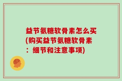 益节氨糖软骨素怎么买(购买益节氨糖软骨素：细节和注意事项)
