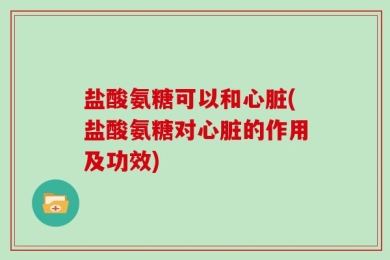 盐酸氨糖可以和心脏(盐酸氨糖对心脏的作用及功效)