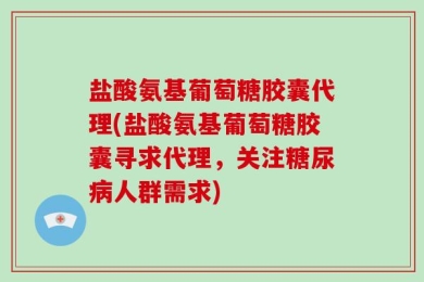 盐酸氨基葡萄糖胶囊代理(盐酸氨基葡萄糖胶囊寻求代理，关注糖尿病人群需求)