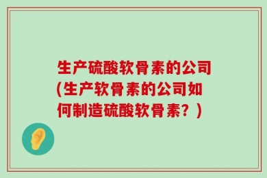 生产硫酸软骨素的公司(生产软骨素的公司如何制造硫酸软骨素？)