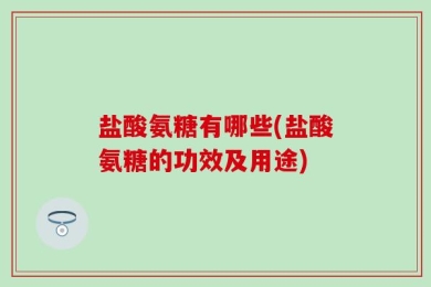 盐酸氨糖有哪些(盐酸氨糖的功效及用途)