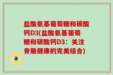 盐酸氨基葡萄糖和碳酸钙D3(盐酸氨基葡萄糖和碳酸钙D3：关注骨骼健康的完美组合)
