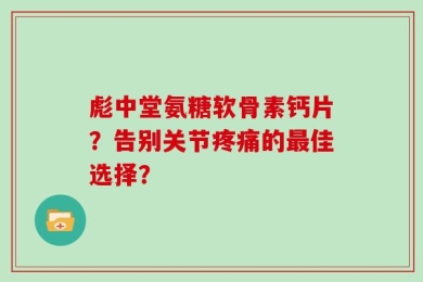 彪中堂氨糖软骨素钙片？告别关节疼痛的最佳选择？