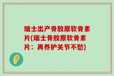 瑞士出产骨胶原软骨素片(瑞士骨胶原软骨素片：再养护关节不愁)