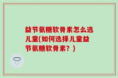 益节氨糖软骨素怎么选儿童(如何选择儿童益节氨糖软骨素？)