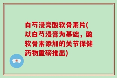 白芍浸膏酸软骨素片(以白芍浸膏为基础，酸软骨素添加的关节保健药物重磅推出)