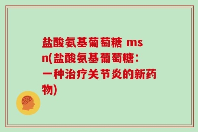 盐酸氨基葡萄糖 msn(盐酸氨基葡萄糖：一种治疗关节炎的新药物)