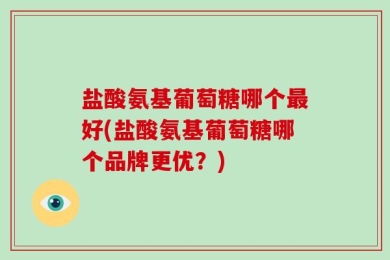 盐酸氨基葡萄糖哪个最好(盐酸氨基葡萄糖哪个品牌更优？)