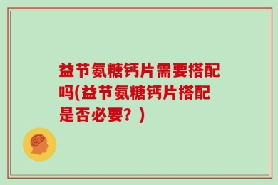 益节氨糖钙片需要搭配吗(益节氨糖钙片搭配是否必要？)
