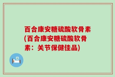 百合康安糖硫酸软骨素(百合康安糖硫酸软骨素：关节保健佳品)