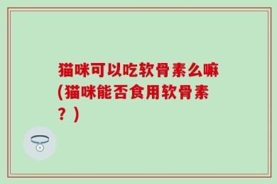 猫咪可以吃软骨素么嘛(猫咪能否食用软骨素？)