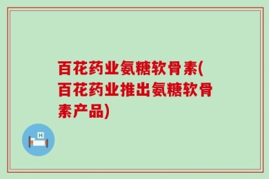 百花药业氨糖软骨素(百花药业推出氨糖软骨素产品)