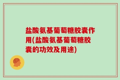 盐酸氨基葡萄糖胶囊作用(盐酸氨基葡萄糖胶囊的功效及用途)