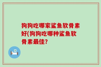 狗狗吃哪家鲨鱼软骨素好(狗狗吃哪种鲨鱼软骨素最佳？