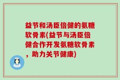 益节和汤臣倍健的氨糖软骨素(益节与汤臣倍健合作开发氨糖软骨素，助力关节健康)