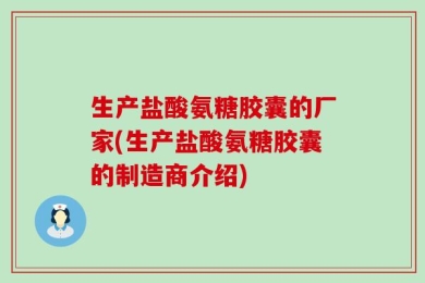 生产盐酸氨糖胶囊的厂家(生产盐酸氨糖胶囊的制造商介绍)