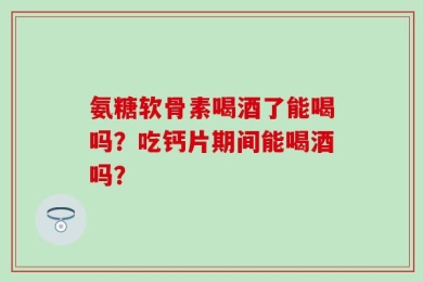 氨糖软骨素喝酒了能喝吗？吃钙片期间能喝酒吗？