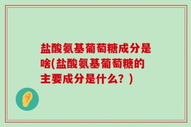 盐酸氨基葡萄糖成分是啥(盐酸氨基葡萄糖的主要成分是什么？)