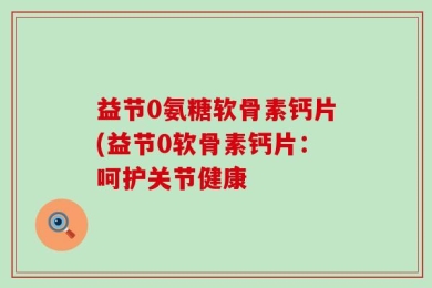 益节0氨糖软骨素钙片(益节0软骨素钙片：呵护关节健康