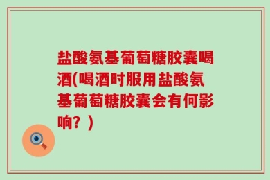 盐酸氨基葡萄糖胶囊喝酒(喝酒时服用盐酸氨基葡萄糖胶囊会有何影响？)