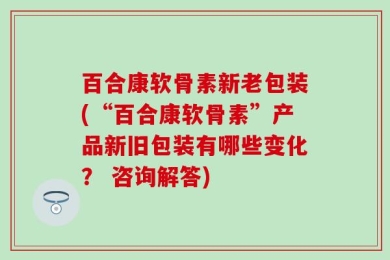 百合康软骨素新老包装(“百合康软骨素”产品新旧包装有哪些变化？ 咨询解答)