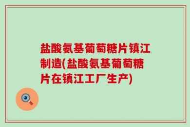 盐酸氨基葡萄糖片镇江制造(盐酸氨基葡萄糖片在镇江工厂生产)
