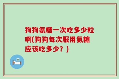 狗狗氨糖一次吃多少粒啊(狗狗每次服用氨糖应该吃多少？)