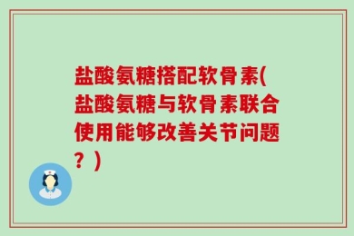 盐酸氨糖搭配软骨素(盐酸氨糖与软骨素联合使用能够改善关节问题？)