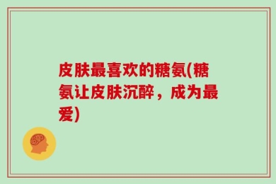 皮肤最喜欢的糖氨(糖氨让皮肤沉醉，成为最爱)