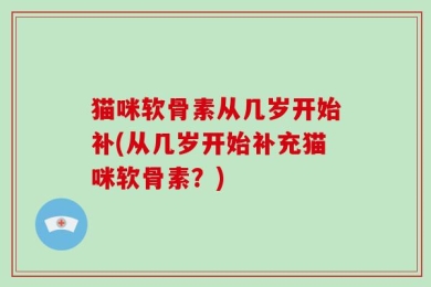 猫咪软骨素从几岁开始补(从几岁开始补充猫咪软骨素？)