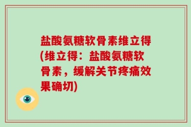 盐酸氨糖软骨素维立得(维立得：盐酸氨糖软骨素，缓解关节疼痛效果确切)