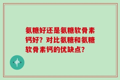 氨糖好还是氨糖软骨素钙好？对比氨糖和氨糖软骨素钙的优缺点？