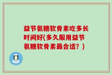 益节氨糖软骨素吃多长时间好(多久服用益节氨糖软骨素最合适？)