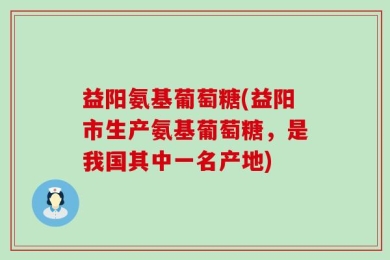 益阳氨基葡萄糖(益阳市生产氨基葡萄糖，是我国其中一名产地)