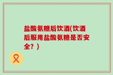 盐酸氨糖后饮酒(饮酒后服用盐酸氨糖是否安全？)