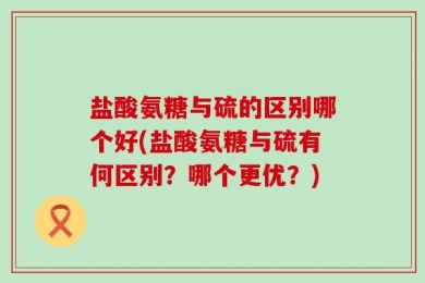 盐酸氨糖与硫的区别哪个好(盐酸氨糖与硫有何区别？哪个更优？)