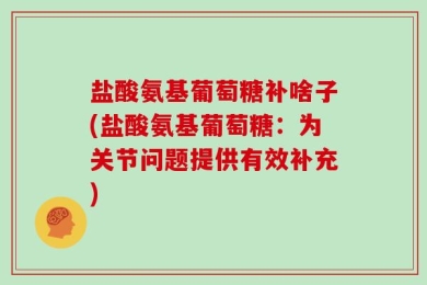 盐酸氨基葡萄糖补啥子(盐酸氨基葡萄糖：为关节问题提供有效补充)