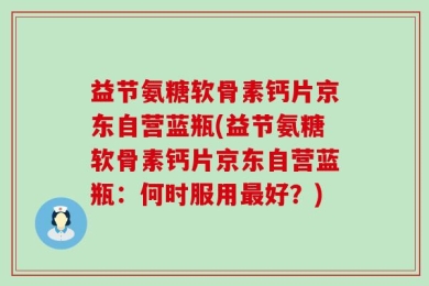 益节氨糖软骨素钙片京东自营蓝瓶(益节氨糖软骨素钙片京东自营蓝瓶：何时服用最好？)