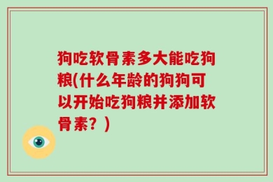 狗吃软骨素多大能吃狗粮(什么年龄的狗狗可以开始吃狗粮并添加软骨素？)