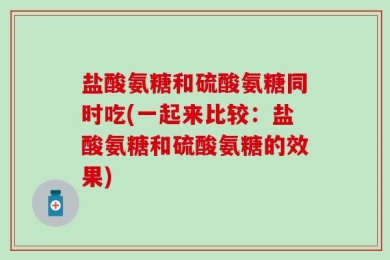 盐酸氨糖和硫酸氨糖同时吃(一起来比较：盐酸氨糖和硫酸氨糖的效果)
