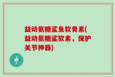 益动氨糖鲨鱼软骨素(益动氨糖鲨软素，保护关节神器)