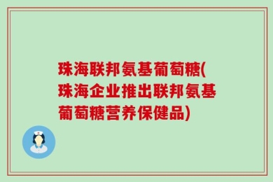 珠海联邦氨基葡萄糖(珠海企业推出联邦氨基葡萄糖营养保健品)