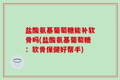 盐酸氨基葡萄糖能补软骨吗(盐酸氨基葡萄糖：软骨保健好帮手)