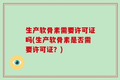 生产软骨素需要许可证吗(生产软骨素是否需要许可证？)