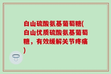 白山硫酸氨基葡萄糖(白山优质硫酸氨基葡萄糖，有效缓解关节疼痛)