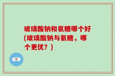 玻璃酸钠和氨糖哪个好(玻璃酸钠与氨糖，哪个更优？)
