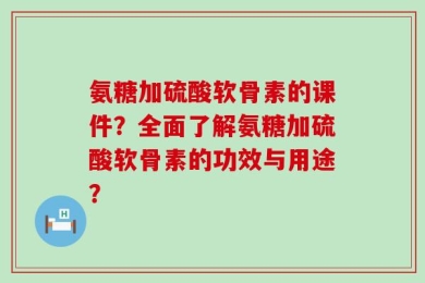 氨糖加硫酸软骨素的课件？全面了解氨糖加硫酸软骨素的功效与用途？
