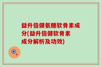 益升倍健氨糖软骨素成分(益升倍健软骨素 成分解析及功效)