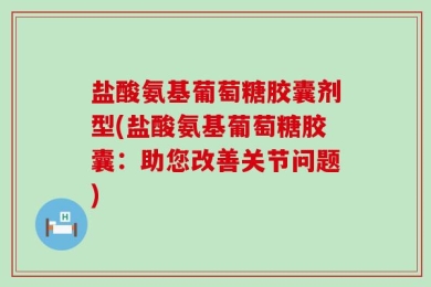 盐酸氨基葡萄糖胶囊剂型(盐酸氨基葡萄糖胶囊：助您改善关节问题)