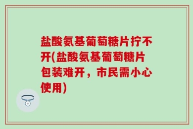 盐酸氨基葡萄糖片拧不开(盐酸氨基葡萄糖片包装难开，市民需小心使用)